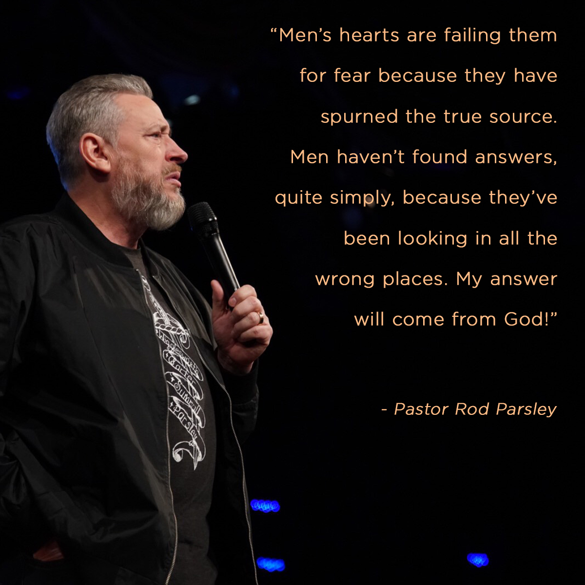 &ldquo;Mens' hearts are failing them for fear because they have spurned the true source. Men haven’t found answers, quite simply, because they’ve been looking in all the wrong places. My answer will come from God!&rdquo; &ndash; Pastor Rod Parsley